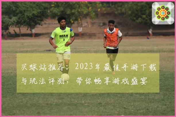 买球站推荐：2023年最佳手游下载与玩法评测，带你畅享游戏盛宴