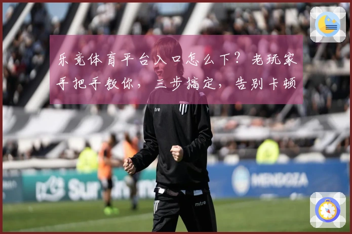 乐竞体育平台入口怎么下？老玩家手把手教你，三步搞定，告别卡顿！